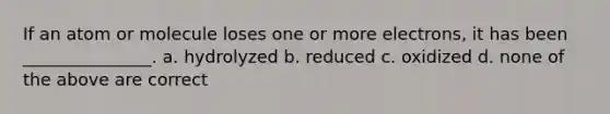 If an atom or molecule loses one or more electrons, it has been _______________. a. hydrolyzed b. reduced c. oxidized d. none of the above are correct