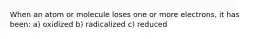 When an atom or molecule loses one or more electrons, it has been: a) oxidized b) radicalized c) reduced