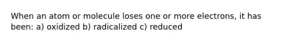 When an atom or molecule loses one or more electrons, it has been: a) oxidized b) radicalized c) reduced