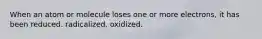 When an atom or molecule loses one or more electrons, it has been reduced. radicalized. oxidized.