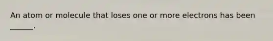 An atom or molecule that loses one or more electrons has been ______.