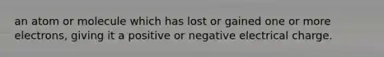 an atom or molecule which has lost or gained one or more electrons, giving it a positive or negative electrical charge.