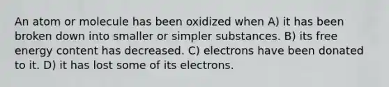 An atom or molecule has been oxidized when A) it has been broken down into smaller or simpler substances. B) its <a href='https://www.questionai.com/knowledge/kM8Gvk6zDN-free-energy' class='anchor-knowledge'>free energy</a> content has decreased. C) electrons have been donated to it. D) it has lost some of its electrons.