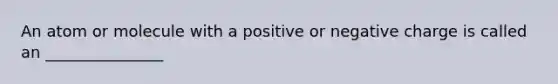 An atom or molecule with a positive or negative charge is called an _______________