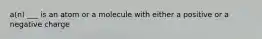 a(n) ___ is an atom or a molecule with either a positive or a negative charge