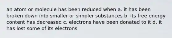 an atom or molecule has been reduced when a. it has been broken down into smaller or simpler substances b. its free energy content has decreased c. electrons have been donated to it d. it has lost some of its electrons