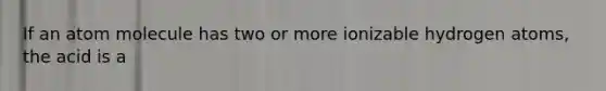 If an atom molecule has two or more ionizable hydrogen atoms, the acid is a