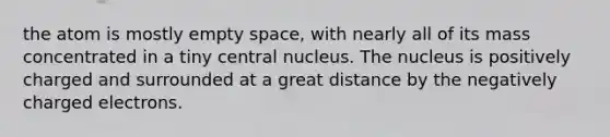 the atom is mostly empty space, with nearly all of its mass concentrated in a tiny central nucleus. The nucleus is positively charged and surrounded at a great distance by the negatively charged electrons.