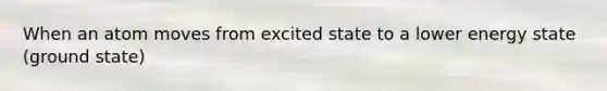 When an atom moves from excited state to a lower energy state (ground state)