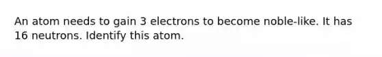 An atom needs to gain 3 electrons to become noble-like. It has 16 neutrons. Identify this atom.