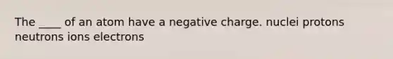 ​The ____ of an atom have a negative charge. ​nuclei ​protons ​neutrons ​ions ​electrons