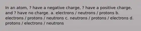 In an atom, ? have a negative charge, ? have a positive charge, and ? have no charge. a. electrons / neutrons / protons b. electrons / protons / neutrons c. neutrons / protons / electrons d. protons / electrons / neutrons