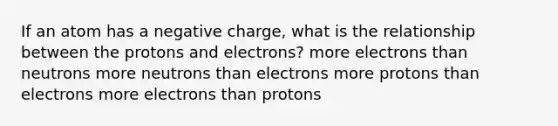 If an atom has a negative charge, what is the relationship between the protons and electrons? more electrons than neutrons more neutrons than electrons more protons than electrons more electrons than protons