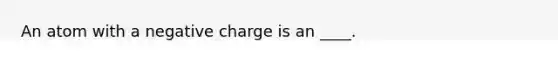 An atom with a negative charge is an ____.