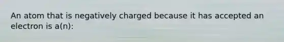 An atom that is negatively charged because it has accepted an electron is a(n):