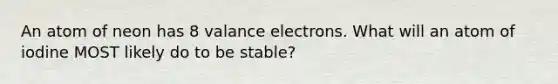 An atom of neon has 8 valance electrons. What will an atom of iodine MOST likely do to be stable?