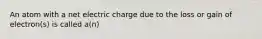 An atom with a net electric charge due to the loss or gain of electron(s) is called a(n)