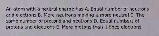 An atom with a neutral charge has A. Equal number of neutrons and electrons B. More neutrons making it more neutral C. The same number of protons and neutrons D. Equal numbers of protons and electrons E. More protons than it does electrons