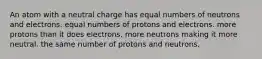 An atom with a neutral charge has equal numbers of neutrons and electrons. equal numbers of protons and electrons. more protons than it does electrons. more neutrons making it more neutral. the same number of protons and neutrons.