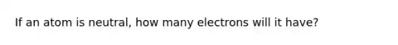 If an atom is neutral, how many electrons will it have?