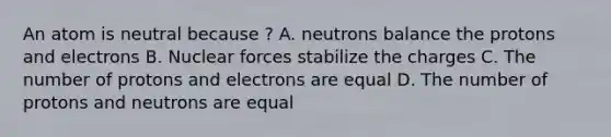 An atom is neutral because ? A. neutrons balance the protons and electrons B. Nuclear forces stabilize the charges C. The number of protons and electrons are equal D. The number of protons and neutrons are equal