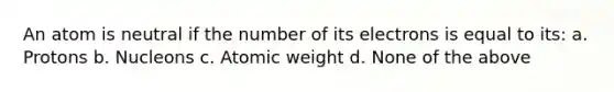 An atom is neutral if the number of its electrons is equal to its: a. Protons b. Nucleons c. Atomic weight d. None of the above