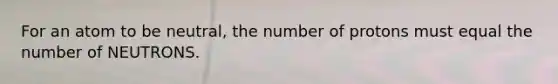 For an atom to be neutral, the number of protons must equal the number of NEUTRONS.