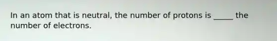 In an atom that is neutral, the number of protons is _____ the number of electrons.