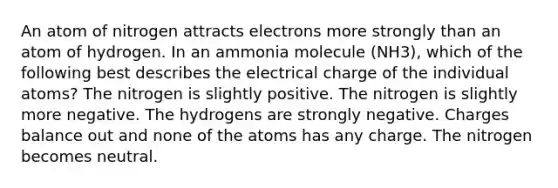 An atom of nitrogen attracts electrons more strongly than an atom of hydrogen. In an ammonia molecule (NH3), which of the following best describes the electrical charge of the individual atoms? The nitrogen is slightly positive. The nitrogen is slightly more negative. The hydrogens are strongly negative. Charges balance out and none of the atoms has any charge. The nitrogen becomes neutral.