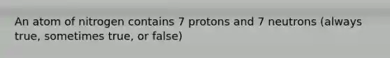 An atom of nitrogen contains 7 protons and 7 neutrons (always true, sometimes true, or false)