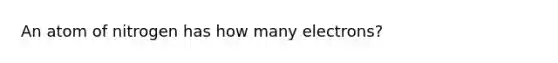 An atom of nitrogen has how many electrons?