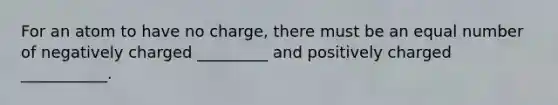 For an atom to have no charge, there must be an equal number of negatively charged _________ and positively charged ___________.