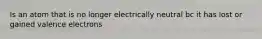 Is an atom that is no longer electrically neutral bc it has lost or gained valence electrons