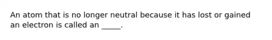 An atom that is no longer neutral because it has lost or gained an electron is called an _____.