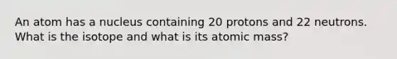 An atom has a nucleus containing 20 protons and 22 neutrons. What is the isotope and what is its atomic mass?