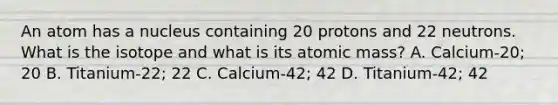 An atom has a nucleus containing 20 protons and 22 neutrons. What is the isotope and what is its atomic mass? A. Calcium-20; 20 B. Titanium-22; 22 C. Calcium-42; 42 D. Titanium-42; 42