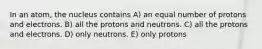 In an atom, the nucleus contains A) an equal number of protons and electrons. B) all the protons and neutrons. C) all the protons and electrons. D) only neutrons. E) only protons