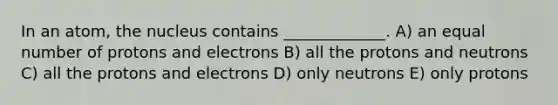 In an atom, the nucleus contains _____________. A) an equal number of protons and electrons B) all the protons and neutrons C) all the protons and electrons D) only neutrons E) only protons