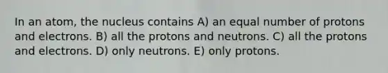 In an atom, the nucleus contains A) an equal number of protons and electrons. B) all the protons and neutrons. C) all the protons and electrons. D) only neutrons. E) only protons.