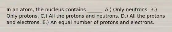 In an atom, the nucleus contains ______. A.) Only neutrons. B.) Only protons. C.) All the protons and neutrons. D.) All the protons and electrons. E.) An equal number of protons and electrons.