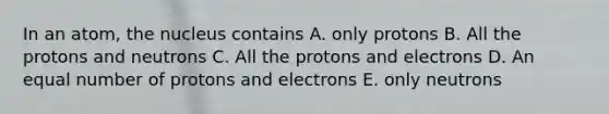 In an atom, the nucleus contains A. only protons B. All the protons and neutrons C. All the protons and electrons D. An equal number of protons and electrons E. only neutrons