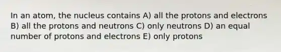 In an atom, the nucleus contains A) all the protons and electrons B) all the protons and neutrons C) only neutrons D) an equal number of protons and electrons E) only protons