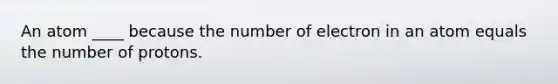 An atom ____ because the number of electron in an atom equals the number of protons.