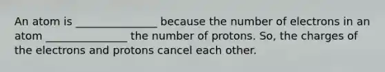 An atom is _______________ because the number of electrons in an atom _______________ the number of protons. So, the charges of the electrons and protons cancel each other.