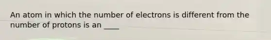 An atom in which the number of electrons is different from the number of protons is an ____