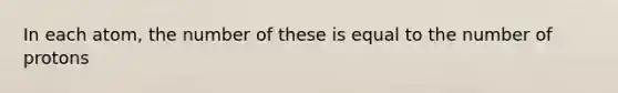 In each atom, the number of these is equal to the number of protons