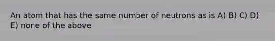 An atom that has the same number of neutrons as is A) B) C) D) E) none of the above