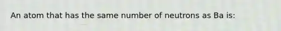 An atom that has the same number of neutrons as Ba is: