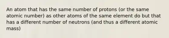 An atom that has the same number of protons (or the same atomic number) as other atoms of the same element do but that has a different number of neutrons (and thus a different atomic mass)