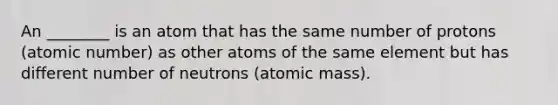 An ________ is an atom that has the same number of protons (atomic number) as other atoms of the same element but has different number of neutrons (atomic mass).